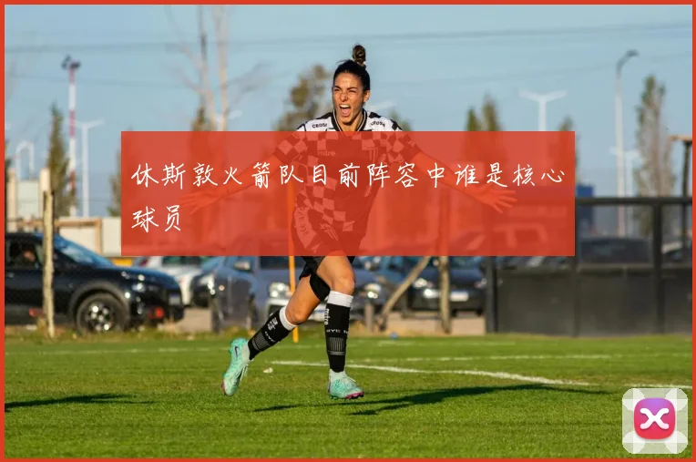 休斯敦火箭队目前阵容中谁是核心球员