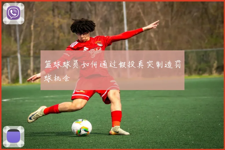 篮球球员如何通过假投真突制造罚球机会