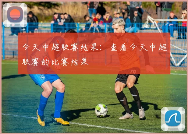 今天中超联赛结果：查看今天中超联赛的比赛结果