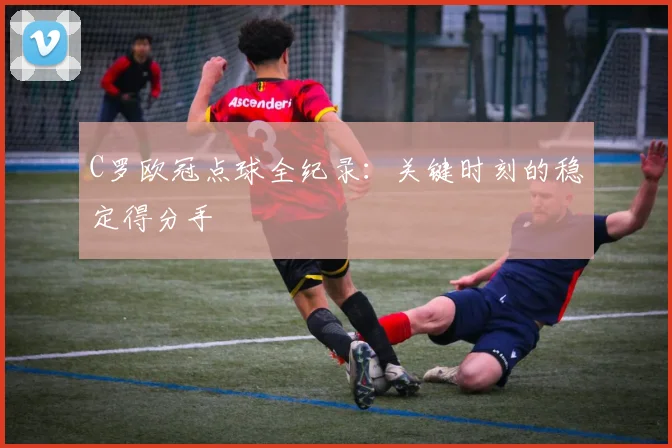 C罗欧冠点球全纪录：关键时刻的稳定得分手