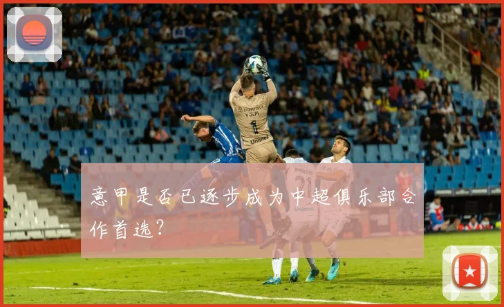 意甲是否已逐步成为中超俱乐部合作首选？