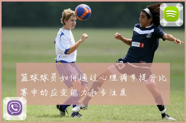 篮球球员如何通过心理调节提升比赛中的应变能力和专注度