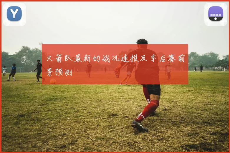 火箭队最新的战况速报及季后赛前景预测