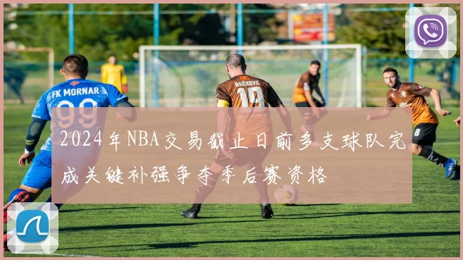 2024年NBA交易截止日前多支球队完成关键补强争夺季后赛资格